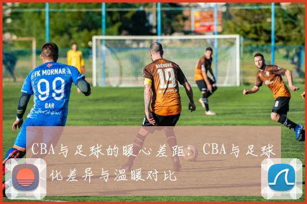CBA与足球的暖心差距：CBA与足球文化差异与温暖对比
