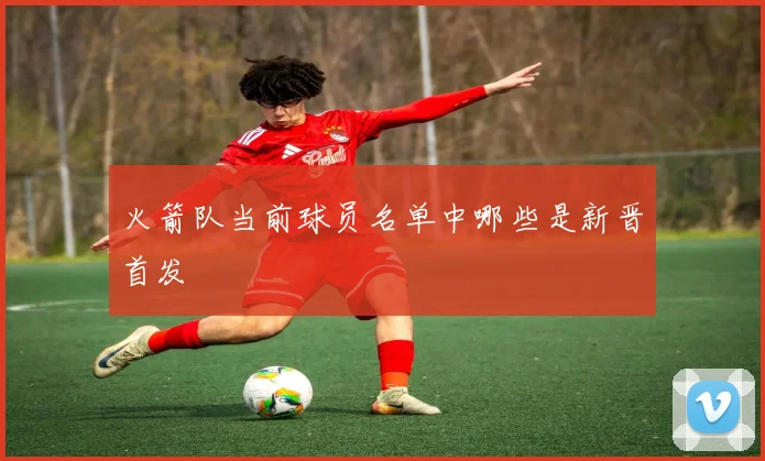 火箭队当前球员名单中哪些是新晋首发