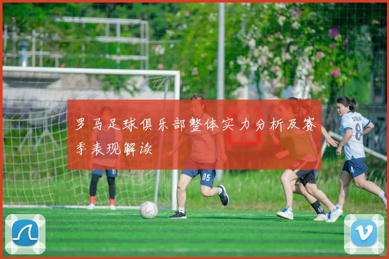 罗马足球俱乐部整体实力分析及赛季表现解读