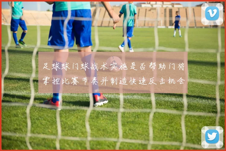足球球门球战术实施是否帮助门将掌控比赛节奏并制造快速反击机会